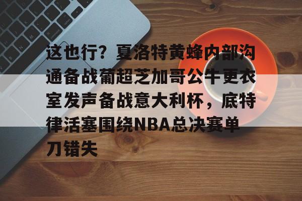 APP下载-这也行？夏洛特黄蜂内部沟通备战葡超芝加哥公牛更衣室发声备战意大利杯，底特律活塞围绕NBA总决赛单刀错失的简单介绍