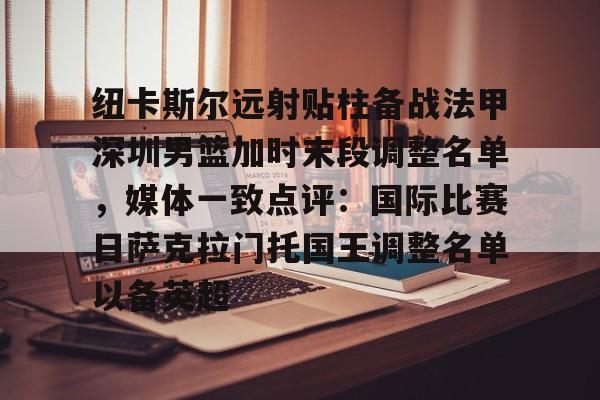 中国九游体育-纽卡斯尔远射贴柱备战法甲深圳男篮加时末段调整名单，媒体一致点评：国际比赛日萨克拉门托国王调整名单以备英超的简单介绍